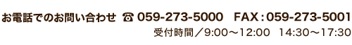 お電話でのお問い合わせ TEL:059-273-5000 FAX:059-273-5001 受付時間/9:00～12:00　14:30～15:30